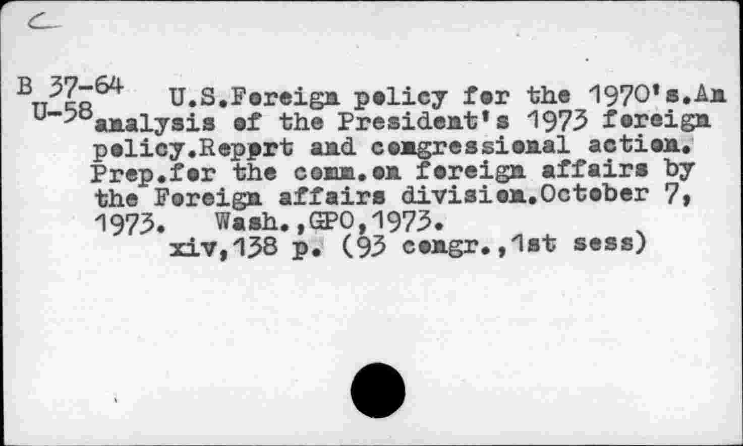 ﻿U.S.Foreign policy for the 197O*s.An u~-^analysis of the President’s 1973 foreign policy.Repprt and congressional action. Prep.for the conn.on foreign affairs by the Foreign affairs division.October 7» 1973. Wash.,GPO,1973.
xiv,138 p. (93 congr.,1st sess)